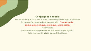 Conjunções Causais
São aquelas que indicam causa, a motivação de algo acontecer:
As conjuções que indicam causa são: Porque, pois,
como, uma vez que, visto que, visto como.
Exemplos:
A casa incendiou porque esqueceram o gás ligado.
Saiu mais cedo visto que o filho ligou.
 