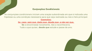 Conjunções Condicionais
As conjunções condicionais iniciam uma oração subordinada em que é indicada uma
hipótese ou uma condição necessária para que seja realizada ou não o fato principal:
Exemplos:
Se, caso, sem que, dado que, desde que, a não ser que.
Se a encontrasse novamente, não a reconheceria.
Tudo o que quiser, desde que estude e passe de ano.
 