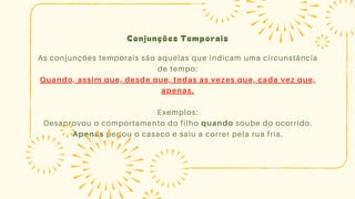 Conjunções Temporais
As conjunções temporais são aquelas que indicam uma circunstância
de tempo:
Quando, assim que, desde que, todas as vezes que, cada vez que,
apenas.
Exemplos:
Desaprovou o comportamento do filho quando soube do ocorrido.
Apenas pegou o casaco e saiu a correr pela rua fria.
 