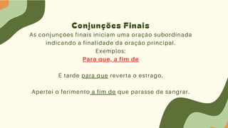 Conjunções Finais
As conjunções finais iniciam uma oração subordinada
indicando a finalidade da oração principal.
Exemplos:
Para que, a fim de
É tarde para que reverta o estrago.
Apertei o ferimento a fim de que parasse de sangrar.
 