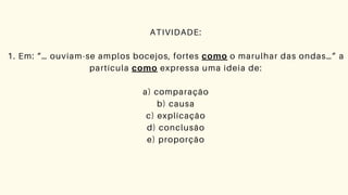 ATIVIDADE:
1. Em: “… ouviam-se amplos bocejos, fortes como o marulhar das ondas…” a
partícula como expressa uma ideia de:
a) comparação
b) causa
c) explicação
d) conclusão
e) proporção
 