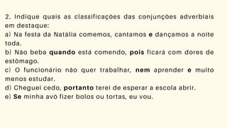 2. Indique quais as classificações das conjunções adverbiais
em destaque:
a) Na festa da Natália comemos, cantamos e dançamos a noite
toda.
b) Não beba quando está comendo, pois ficará com dores de
estômago.
c) O funcionário não quer trabalhar, nem aprender e muito
menos estudar.
d) Cheguei cedo, portanto terei de esperar a escola abrir.
e) Se minha avó fizer bolos ou tortas, eu vou.
 