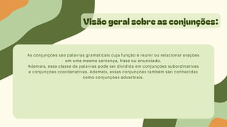 Visão geral sobre as conjunções:
As conjunções são palavras gramaticais cuja função é reunir ou relacionar orações
em uma mesma sentença, frase ou enunciado.
Ademais, essa classe de palavras pode ser dividida em conjunções subordinativas
e conjunções coordenativas. Ademais, essas conjunções também são conhecidas
como conjunções adverbiais.
 