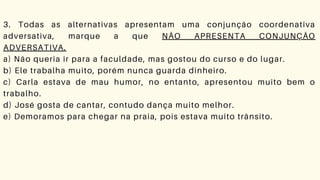 3. Todas as alternativas apresentam uma conjunção coordenativa
adversativa, marque a que NÃO APRESENTA CONJUNÇÃO
ADVERSATIVA.
a) Não queria ir para a faculdade, mas gostou do curso e do lugar.
b) Ele trabalha muito, porém nunca guarda dinheiro.
c) Carla estava de mau humor, no entanto, apresentou muito bem o
trabalho.
d) José gosta de cantar, contudo dança muito melhor.
e) Demoramos para chegar na praia, pois estava muito trânsito.
 