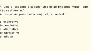 4. Leia e responda a seguir: “Eles estão brigando muito, logo
irão se divorciar.”
A frase acima possui uma conjunção adverbial:
a) explicativa
b) conclusiva
c) alternativa
d) adversativa
e) aditiva
 