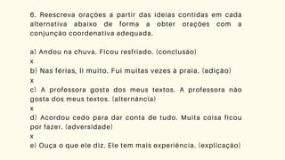 6. Reescreva orações a partir das ideias contidas em cada
alternativa abaixo de forma a obter orações com a
conjunção coordenativa adequada.
a) Andou na chuva. Ficou resfriado. (conclusão)
x
b) Nas férias, li muito. Fui muitas vezes à praia. (adição)
x
c) A professora gosta dos meus textos. A professora não
gosta dos meus textos. (alternância)
x
d) Acordou cedo para dar conta de tudo. Muita coisa ficou
por fazer. (adversidade)
x
e) Ouça o que ele diz. Ele tem mais experiência. (explicação)
 