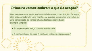 Primeiro vamos lembrar: o que é o oração?
Uma oração é uma parte fundamental da nossa comunicação. Para que
algo seja considerado uma oração, ele precisa sempre ter um verbo ou
uma combinação de verbos (chamados locuções verbais).
Exemplo Simples:
Ela esperou pela amiga durante a tarde toda.
O cachorro fugiu de casa. O cachorro voltou no dia seguinte."
 