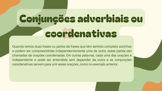 Conjunções adverbiais ou
coordenativas
Quando temos duas frases ou partes de frases que têm sentido completo sozinhas
e podem ser compreendidas independentemente uma da outra, essas partes são
chamadas de orações coordenadas. Em outras palavras, cada uma das orações é
independente e pode ser entendida sem depender da outra e as conjunções
coordenativas servem para unir essas orações, como no exemplo anterior.
 