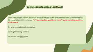 Conjunções de adição (aditiva):
Essas estabelecem relação de adição entre as orações ou os termos conectados. Como exemplos
de conjunções aditivas, temos “e” (para sentido positivo), “nem” (para sentido negativo),
entre outros.
Era uma pessoa brincalhona e ativa.
Corria e brincava e cantava.
Não estava feliz nem triste.
 