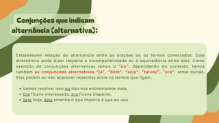 Conjunções que indicam
alternância (alternativa):
Estabelecem relação de alternância entre as orações ou os termos conectados. Essa
alternância pode dizer respeito à incompatibilidade ou à equivalência entre eles. Como
exemplo de conjunções alternativas temos o “ou”. Dependendo do contexto, temos
também as conjunções alternativas “já”, “bem”, “seja”, “talvez”, “ora”, entre outras.
Elas podem ou não aparecer repetidas entre os termos que ligam.
Vamos resolver isso ou não nos encontramos mais.
Ora ficava interessado, ora ficava disperso.
Seja hoje, seja amanhã o que importa é que eu vou.
 