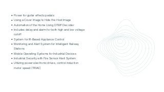Power for guitar effects pedals
Using a Cover Image to Hide the Host Image
Automation of the Home Using DTMF Decoder
Includes delay and alarm for both high and low voltage

cutoff
System for IR-Based Appliance Control
Monitoring and Alert System for Intelligent Railway

Stations
Mobile Operating Systems for Industrial Devices
Industrial Security with Fire Sensor Alert System
Utilizing power electronic drives, control induction

motor speed (TRIAC)
 