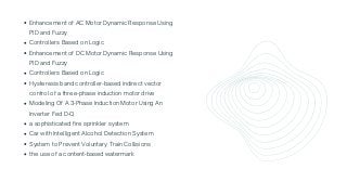 Enhancement of AC Motor Dynamic Response Using

PID and Fuzzy
Controllers Based on Logic
Enhancement of DC Motor Dynamic Response Using

PID and Fuzzy
Controllers Based on Logic
Hysteresis band controller-based indirect vector

control of a three-phase induction motor drive
Modeling Of A 3-Phase Induction Motor Using An

Inverter Fed D-Q
a sophisticated fire sprinkler system
Car with Intelligent Alcohol Detection System
System to Prevent Voluntary Train Collisions
the use of a content-based watermark
 