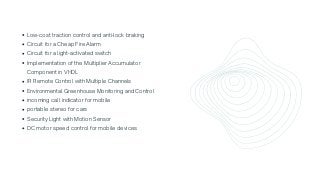 Low-cost traction control and anti-lock braking
Circuit for a Cheap Fire Alarm
Circuit for a light-activated switch
Implementation of the Multiplier Accumulator

Component in VHDL
IR Remote Control with Multiple Channels
Environmental Greenhouse Monitoring and Control
incoming call indicator for mobile
portable stereo for cars
Security Light with Motion Sensor
DC motor speed control for mobile devices
 