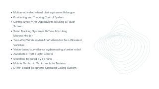 Motion-activated wheel chair system with tongue
Positioning and Tracking Control System
Control System for Digital Devices Using a Touch

Screen
Solar Tracking System with Two Axis Using

Microcontroller
Two-Way Wireless Anti-Theft Alarm for Two-Wheeled

Vehicles
Vision-based surveillance system using a tanker robot
Automated Traffic Light Control
Switches triggered by a phone
Mobile Electronic Workbench for Testers
DTMF-Based Telephone-Operated Calling System
 