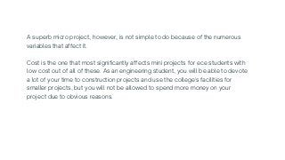 A superb micro project, however, is not simple to do because of the numerous

variables that affect it.
Cost is the one that most significantly affects mini projects for ece students with

low cost out of all of these. As an engineering student, you will be able to devote

a lot of your time to construction projects and use the college's facilities for

smaller projects, but you will not be allowed to spend more money on your

project due to obvious reasons.
 