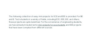 The following collection of easy mini-projects for ECE and EEE is provided. For BE

and B. Tech students in a variety of fields, including ECE, EEE, EIE, and others,

these projects are quite beneficial. For the convenience of engineering students,

we have already included some mini projects for ece students and EEE projects

that have been compiled from different sources.
 
