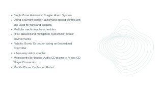 Single-Zone Automatic Burglar Alarm System
Using a current sensor, automatic speed controllers

are used for fans and coolers.
Multiple machine auto-scheduler
RFID-Based Blind Navigation System for Indoor

Environments
Robotic Bomb Detection using an Embedded

Controller
a two-way visitor counter
Microcontroller-based Audio CD player to Video CD

Player Conversion
Mobile Phone Controlled Robot
 