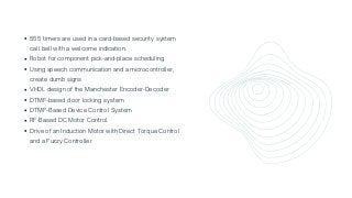 555 timers are used in a card-based security system

call bell with a welcome indication.
Robot for component pick-and-place scheduling
Using speech communication and a microcontroller,

create dumb signs
VHDL design of the Manchester Encoder-Decoder
DTMF-based door locking system
DTMF-Based Device Control System
RF-Based DC Motor Control
Drive of an Induction Motor with Direct Torque Control

and a Fuzzy Controller
 