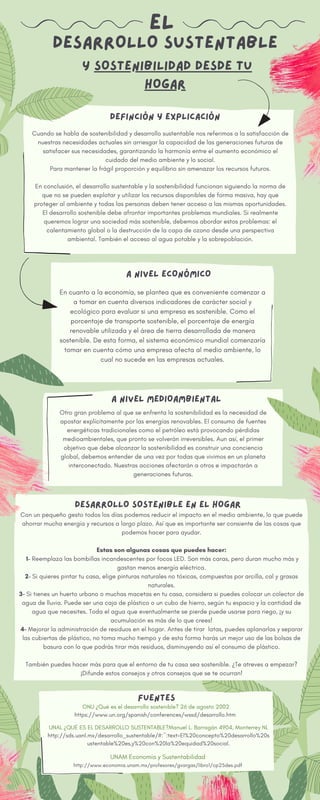 Y SOSTENIBILIDAD DESDE TU
HOGAR
EL
DESARROLLO SUSTENTABLE
Otro gran problema al que se enfrenta la sostenibilidad es la necesidad de
apostar explícitamente por las energías renovables. El consumo de fuentes
energéticas tradicionales como el petróleo está provocando pérdidas
medioambientales, que pronto se volverán irreversibles. Aun así, el primer
objetivo que debe alcanzar la sostenibilidad es construir una conciencia
global, debemos entender de una vez por todas que vivimos en un planeta
interconectado. Nuestras acciones afectarán a otros e impactarán a
generaciones futuras.
Cuando se habla de sostenibilidad y desarrollo sustentable nos referimos a la satisfacción de
nuestras necesidades actuales sin arriesgar la capacidad de las generaciones futuras de
satisfacer sus necesidades, garantizando la harmonía entre el aumento económico el
cuidado del medio ambiente y lo social.
Para mantener la frágil proporción y equilibrio sin amenazar los recursos futuros.
En conclusión, el desarrollo sustentable y la sostenibilidad funcionan siguiendo la norma de
que no se pueden explotar y utilizar los recursos disponibles de forma masiva, hay que
proteger al ambiente y todas las personas deben tener acceso a las mismas oportunidades.
El desarrollo sostenible debe afrontar importantes problemas mundiales. Si realmente
queremos lograr una sociedad más sostenible, debemos abordar estos problemas: el
calentamiento global o la destrucción de la capa de ozono desde una perspectiva
ambiental. También el acceso al agua potable y la sobrepoblación.
DEFINCIÓN Y EXPLICACIÓN
En cuanto a la economía, se plantea que es conveniente comenzar a
a tomar en cuenta diversos indicadores de carácter social y
ecológico para evaluar si una empresa es sostenible. Como el
porcentaje de transporte sostenible, el porcentaje de energía
renovable utilizada y el área de tierra desarrollada de manera
sostenible. De esta forma, el sistema económico mundial comenzaría
tomar en cuenta cómo una empresa afecta al medio ambiente, lo
cual no sucede en las empresas actuales.
ONU ¿Qué es el desarrollo sostenible? 26 de agosto 2002
https://www.un.org/spanish/conferences/wssd/desarrollo.htm
A NIVEL MEDIOAMBIENTAL
A NIVEL ECONÓMICO
DESARROLLO SOSTENIBLE EN EL HOGAR
FUENTES
Con un pequeño gesto todos los días podemos reducir el impacto en el medio ambiente, lo que puede
ahorrar mucha energía y recursos a largo plazo. Así que es importante ser consiente de las cosas que
podemos hacer para ayudar.
Estas son algunas cosas que puedes hacer:
1- Reemplaza las bombillas incandescentes por focos LED. Son más caras, pero duran mucho más y
gastan menos energía eléctrica.
2- Si quieres pintar tu casa, elige pinturas naturales no tóxicas, compuestas por arcilla, cal y grasas
naturales.
3- Si tienes un huerto urbano o muchas macetas en tu casa, considera si puedes colocar un colector de
agua de lluvia. Puede ser una caja de plástico o un cubo de hierro, según tu espacio y la cantidad de
agua que necesites. Toda el agua que eventualmente se pierde puede usarse para riego, ¡y su
acumulación es más de lo que crees!
4- Mejorar la administración de residuos en el hogar. Antes de tirar latas, puedes aplanarlas y separar
las cubiertas de plástico, no toma mucho tiempo y de esta forma harás un mejor uso de las bolsas de
basura con lo que podrás tirar más residuos, disminuyendo así el consumo de plástico.
También puedes hacer más para que el entorno de tu casa sea sostenible. ¿Te atreves a empezar?
¡Difunde estos consejos y otros consejos que se te ocurran!
UNAL ¿QUÉ ES EL DESARROLLO SUSTENTABLE?Manuel L. Barragán 4904, Monterrey NL
http://sds.uanl.mx/desarrollo_sustentable/#:~:text=El%20concepto%20desarrollo%20s
ustentable%20es,y%20con%20la%20equidad%20social.
UNAM Economía y Sustentabilidad
http://www.economia.unam.mx/profesores/gvargas/libro1/cp25des.pdf
 