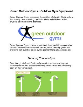 Green Outdoor Gyms : Outdoor Gym Equipment
Green Outdoor Gyms addresses the problem of obesity. Studies show
that obesity rates are rising rapidly in adults and children, whilst
physical activity is on the decrease.
Green Outdoor Gyms provide a solution to keeping fit for people who
cannot afford commercial fitness centers, while keeping "green" by
providing high quality outdoor gym equipment for parks, schools etc.
Securing Your ecoGym
Even though all Green Outdoor Gyms solutions are tamper proof
many clients request additional security measures to ensure lifelong
span on their investment.
 