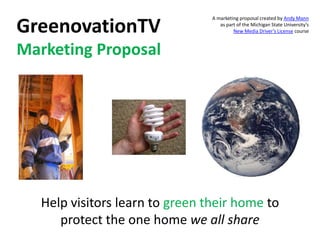 GreenovationTV Marketing Proposal A marketing proposal created by Andy Mannas part of the Michigan State University’s New Media Driver’s License course Help visitors learn to green their home to protect the one homewe all share 