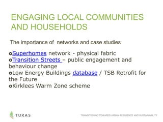 TRANSITIONING TOWARDS URBAN RESILIENCE AND SUSTAINABILITY
ENGAGING LOCAL COMMUNITIES
AND HOUSEHOLDS
Superhomes network - physical fabric
Transition Streets – public engagement and
behaviour change
Low Energy Buildings database / TSB Retrofit for
the Future
Kirklees Warm Zone scheme
The importance of networks and case studies
 