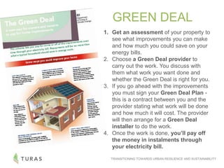 TRANSITIONING TOWARDS URBAN RESILIENCE AND SUSTAINABILITY
1. Get an assessment of your property to
see what improvements you can make
and how much you could save on your
energy bills.
2. Choose a Green Deal provider to
carry out the work. You discuss with
them what work you want done and
whether the Green Deal is right for you.
3. If you go ahead with the improvements
you must sign your Green Deal Plan -
this is a contract between you and the
provider stating what work will be done
and how much it will cost. The provider
will then arrange for a Green Deal
installer to do the work.
4. Once the work is done, you’ll pay off
the money in instalments through
your electricity bill.
GREEN DEAL
 
