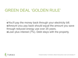 TRANSITIONING TOWARDS URBAN RESILIENCE AND SUSTAINABILITY
„GREEN DEAL „GOLDEN RULE‟
.
You‟ll pay the money back through your electricity bill.
Amount you pay back should equal the amount you save
through reduced energy use over 25 years.
Loan plus interest (7%). Debt stays with the property.
 