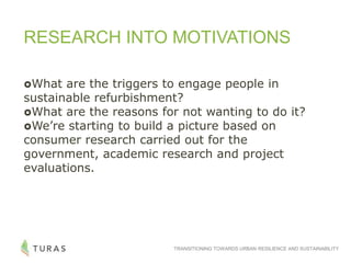 TRANSITIONING TOWARDS URBAN RESILIENCE AND SUSTAINABILITY
RESEARCH INTO MOTIVATIONS
What are the triggers to engage people in
sustainable refurbishment?
What are the reasons for not wanting to do it?
We’re starting to build a picture based on
consumer research carried out for the
government, academic research and project
evaluations.
 