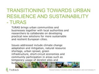 TRANSITIONING TOWARDS URBAN RESILIENCE AND SUSTAINABILITY
TRANSITIONING TOWARDS URBAN
RESILIENCE AND SUSTAINABILITY
- TURAS
TURAS brings urban communities and
businesses together with local authorities and
researchers to collaborate on developing
practical new solutions for more sustainable
and resilient European cities.
Issues addressed include climate change
adaptation and mitigation, natural resource
shortage, urban sprawl, green
infrastructure, short-circuit economies and
community participation in areas such as
temporary usage of derelict sites and
buildings.
 