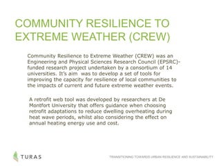 TRANSITIONING TOWARDS URBAN RESILIENCE AND SUSTAINABILITY
COMMUNITY RESILIENCE TO
EXTREME WEATHER (CREW)
Community Resilience to Extreme Weather (CREW) was an
Engineering and Physical Sciences Research Council (EPSRC)-
funded research project undertaken by a consortium of 14
universities. It’s aim was to develop a set of tools for
improving the capacity for resilience of local communities to
the impacts of current and future extreme weather events.
A retrofit web tool was developed by researchers at De
Montfort University that offers guidance when choosing
retrofit adaptations to reduce dwelling overheating during
heat wave periods, whilst also considering the effect on
annual heating energy use and cost.
 