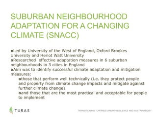 TRANSITIONING TOWARDS URBAN RESILIENCE AND SUSTAINABILITY
SUBURBAN NEIGHBOURHOOD
ADAPTATION FOR A CHANGING
CLIMATE (SNACC)
Led by University of the West of England, Oxford Brookes
University and Heriot Watt University
Researched effective adaptation measures in 6 suburban
neighbourhoods in 3 cities in England
Aim was to identify successful climate adaptation and mitigation
measures:
those that perform well technically (i.e. they protect people
and property from climate change impacts and mitigate against
further climate change)
and those that are the most practical and acceptable for people
to implement
 
