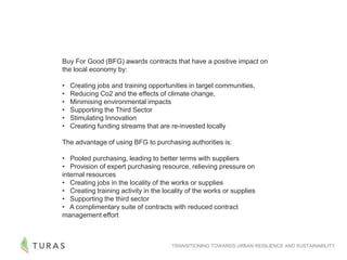 TRANSITIONING TOWARDS URBAN RESILIENCE AND SUSTAINABILITY
Buy For Good (BFG) awards contracts that have a positive impact on
the local economy by:
• Creating jobs and training opportunities in target communities,
• Reducing Co2 and the effects of climate change,
• Minimising environmental impacts
• Supporting the Third Sector
• Stimulating Innovation
• Creating funding streams that are re-invested locally
The advantage of using BFG to purchasing authorities is:
• Pooled purchasing, leading to better terms with suppliers
• Provision of expert purchasing resource, relieving pressure on
internal resources
• Creating jobs in the locality of the works or supplies
• Creating training activity in the locality of the works or supplies
• Supporting the third sector
• A complimentary suite of contracts with reduced contract
management effort
 