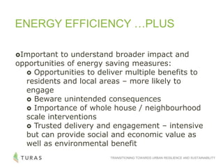 TRANSITIONING TOWARDS URBAN RESILIENCE AND SUSTAINABILITY
ENERGY EFFICIENCY …PLUS
Important to understand broader impact and
opportunities of energy saving measures:
 Opportunities to deliver multiple benefits to
residents and local areas – more likely to
engage
 Beware unintended consequences
 Importance of whole house / neighbourhood
scale interventions
 Trusted delivery and engagement – intensive
but can provide social and economic value as
well as environmental benefit
 