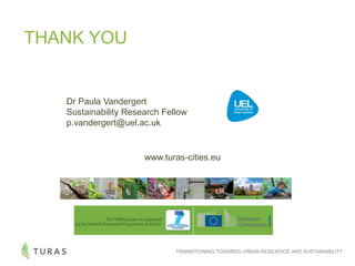 TRANSITIONING TOWARDS URBAN RESILIENCE AND SUSTAINABILITY
THANK YOU
www.turas-cities.eu
Dr Paula Vandergert
Sustainability Research Fellow
p.vandergert@uel.ac.uk
 