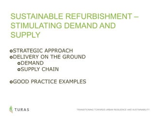 TRANSITIONING TOWARDS URBAN RESILIENCE AND SUSTAINABILITY
SUSTAINABLE REFURBISHMENT –
STIMULATING DEMAND AND
SUPPLY
STRATEGIC APPROACH
DELIVERY ON THE GROUND
DEMAND
SUPPLY CHAIN
GOOD PRACTICE EXAMPLES
 