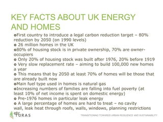 TRANSITIONING TOWARDS URBAN RESILIENCE AND SUSTAINABILITY
KEY FACTS ABOUT UK ENERGY
AND HOMES
First country to introduce a legal carbon reduction target – 80%
reduction by 2050 (on 1990 levels)
 26 million homes in the UK
80% of housing stock is in private ownership, 70% are owner-
occupiers
 Only 20% of housing stock was built after 1976, 20% before 1919
 Very slow replacement rate – aiming to build 100,000 new homes
a year
 This means that by 2050 at least 70% of homes will be those that
are already built now
Main fuel type used in homes is natural gas
Increasing numbers of families are falling into fuel poverty (at
least 10% of net income is spent on domestic energy)
 Pre-1976 homes in particular leak energy
 A large percentage of homes are hard to treat – no cavity
wall, leak heat through roofs, walls, windows, planning restrictions
etc
 