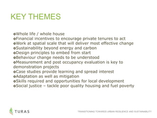 TRANSITIONING TOWARDS URBAN RESILIENCE AND SUSTAINABILITY
KEY THEMES
Whole life / whole house
Financial incentives to encourage private tenures to act
Work at spatial scale that will deliver most effective change
Sustainability beyond energy and carbon
Design principles to embed from start
Behaviour change needs to be understood
Measurement and post occupancy evaluation is key to
demonstration projects
Case studies provide learning and spread interest
Adaptation as well as mitigation
Skills required and opportunities for local development
Social justice – tackle poor quality housing and fuel poverty
 