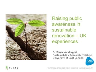 TRANSITIONING TOWARDS URBAN RESILIENCE AND SUSTAINABILITY
Raising public
awareness in
sustainable
renovation – UK
experiences
Dr Paula Vandergert
Sustainability Research Institute
University of East London
 