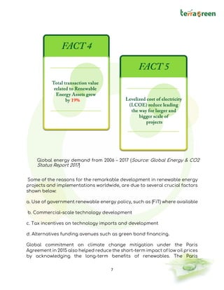 7
Global energy demand from 2006 – 2017 (Source: Global Energy & CO2
Status Report 2017)
Some of the reasons for the remarkable development in renewable energy
projects and implementations worldwide, are due to several crucial factors
shown below:
a. Use of government renewable energy policy, such as (FiT) where available
b. Commercial-scale technology development
c. Tax incentives on technology imports and development
d. Alternatives funding avenues such as green bond financing.
Global commitment on climate change mitigation under the Paris
Agreement in 2015 also helped reduce the short-term impact of low oil prices
by acknowledging the long-term benefits of renewables. The Paris
 