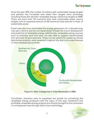 9
Since the year 2014, the number of nations with sustainable energy targets
and policies has increased and made their targets more promising,
including those who set their renewable energy / electricity targets at 100%.
There are more than 170 countries that have sustainable power source
targets, and an expected amount of 150 countries have policies in favor of
sustainable power.
Fossil fuels who have dominated the energy generation for a decade long,
now see a decline and we can dependably foresee the future development
and potential of renewable energy. Additionally, renewable energy sources
such as biomass, wind and solar are also able to support decentralized,
mini grid and off-grid solutions. These can be utilized for powering remote
telecommunications, solar-powered irrigation kits and rural scale biomass
in many developing countries
TerraGreen, therefore aims to expediate the growth by connecting the
renewable energy producers with the users. In this way, investment into
profitable renewable energy projects are directly brought to the consumers
in a transparent way through block chain technology.
Figure 6: Main Categories in Total Renewable in 2006
 