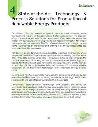 10
State-of-the-Art Technology &
Process Solutions for Production of
Renewable Energy Products
TerraGreen aims to create a global, decentralized biomass waste
management, majorly in the agricultural & plantation sector. The creation
of such a network will enable the deployment of an extensive renewable
energy infrastructure, which will provide the necessary impetus for proper
biomass waste management. The TerraGreen mission is, to change the way
waste is perceived by industries and proving it as the greatest untapped
resource available to mankind.
TerraGreen strives to implement a monetary incentive mechanism, where
people are rewarded for participating directly in converting biomass waste
into renewable energy products. TerraGreen aims to cut through the
current problems of lacking access to state-of-the-art technology and
capital for the biomass based renewable energy producers, and to provide
access of profitable projects directly to the consumers. This is done with the
utilization of the blockchain technology and renewable energy backed
coins.
Existing and new biomass waste management companies will be provided
with complete business plan including innovative technology and process
solution with the use of locally generated biomass waste.
TerraGreen’s state-of-the-art technology and process are based on
technically optimized and cost-effective solutions to convert biomass waste
into high value energy products. This is done by using latest biomass
gasification technology and individual optimized gas conditioning systems,
whereby the base for the production of several CO2-neutral synthetic fuels
are laid. Several key renewable energy products are described below:
 