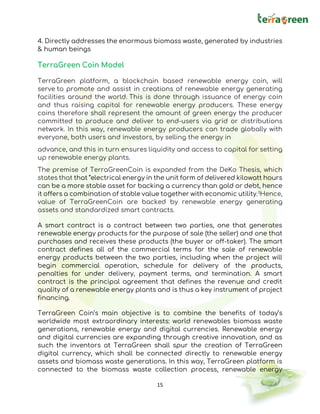 15
4. Directly addresses the enormous biomass waste, generated by industries
& human beings
TerraGreen Coin Model
TerraGreen platform, a blockchain based renewable energy coin, will
serve to promote and assist in creations of renewable energy generating
facilities around the world. This is done through issuance of energy coin
and thus raising capital for renewable energy producers. These energy
coins therefore shall represent the amount of green energy the producer
committed to produce and deliver to end-users via grid or distributions
network. In this way, renewable energy producers can trade globally with
everyone, both users and investors, by selling the energy in
advance, and this in turn ensures liquidity and access to capital for setting
up renewable energy plants.
The premise of TerraGreenCoin is expanded from the DeKo Thesis, which
states that that “electrical energy in the unit form of delivered kilowatt hours
can be a more stable asset for backing a currency than gold or debt, hence
it offers a combination of stable value together with economic utility.3
Hence,
value of TerraGreenCoin are backed by renewable energy generating
assets and standardized smart contracts.
A smart contract is a contract between two parties, one that generates
renewable energy products for the purpose of sale (the seller) and one that
purchases and receives these products (the buyer or off-taker). The smart
contract defines all of the commercial terms for the sale of renewable
energy products between the two parties, including when the project will
begin commercial operation, schedule for delivery of the products,
penalties for under delivery, payment terms, and termination. A smart
contract is the principal agreement that defines the revenue and credit
quality of a renewable energy plants and is thus a key instrument of project
financing.
TerraGreen Coin’s main objective is to combine the benefits of today’s
worldwide most extraordinary interests: world renewables biomass waste
generations, renewable energy and digital currencies. Renewable energy
and digital currencies are expanding through creative innovation, and as
such the inventors at TerraGreen shall spur the creation of TerraGreen
digital currency, which shall be connected directly to renewable energy
assets and biomass waste generations. In this way, TerraGreen platform is
connected to the biomass waste collection process, renewable energy
 