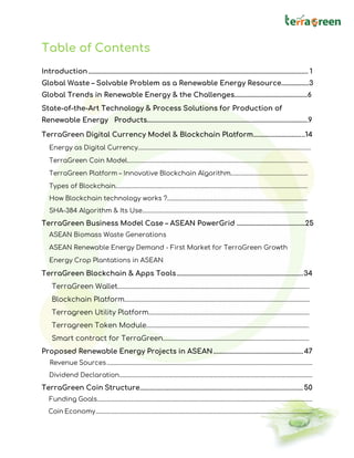 Table of Contents
Introduction.................................................................................................................................... 1
Global Waste – Solvable Problem as a Renewable Energy Resource……………..3
Global Trends in Renewable Energy & the Challenges………………………………………6
State-of-the-Art Technology & Process Solutions for Production of
Renewable Energy Products………………………………………………………..…………………………….9
TerraGreen Digital Currency Model & Blockchain Platform...............................14
Energy as Digital Currency……………………………………………………………………………………………………..
TerraGreen Coin Model………………………………………………………………………………………………………….
TerraGreen Platform – Innovative Blockchain Algorithm….…………………………………………
Types of Blockchain…………………………………………………………………………………………………………………
How Blockchain technology works ?......................................................................................................
SHA-384 Algorithm & Its Use…………………………………………………………………………………………………
TerraGreen Business Model Case – ASEAN PowerGrid ……………………………………25
ASEAN Biomass Waste Generations
ASEAN Renewable Energy Demand - First Market for TerraGreen Growth
Energy Crop Plantations in ASEAN
TerraGreen Blockchain & Apps Tools............................................................................34
TerraGreen Wallet……………………………………………………………………………………………………….
Blockchain Platform……………………………………………………………………………………………………
Terragreen Utility Platform………………………………………………………………………………………
Terragreen Token Module……………………………………………………………………………………….
Smart contract for TerraGreen………………………………………………………………………………
Proposed Renewable Energy Projects in ASEAN......................................................47
Revenue Sources....................................................................................................................................................
Dividend Declaration...........................................................................................................................................
TerraGreen Coin Structure..................................................................................................50
Funding Goals...........................................................................................................................................................
Coin Economy............................................................................................................................................................
 