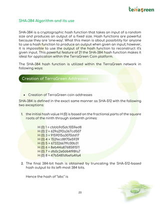 23
SHA-384 Algorithm and its use
SHA-384 is a cryptographic hash function that takes an input of a random
size and produces an output of a fixed size. Hash functions are powerful
because they are ‘one-way’. What this mean is about possibility for anyone
to use a hash function to produce an output when given an input; however,
it is impossible to use the output of the hash function to reconstruct it’s
given input. This powerful feature of 21 the SHA-384 hash function makes it
ideal for application within the TerraGreen Coin platform.
The SHA-384 hash function is utilized within the TerraGreen network in
following ways:
• Creation of TerraGreen coin addresses
SHA-384 is defined in the exact same manner as SHA-512 with the following
two exceptions:
1. the initial hash value H (0) is based on the fractional parts of the square
roots of the ninth through sixteenth primes:
H (0) 1 = cbbb9d5dc1059ed8
H (0) 2 = 629a292a367cd507
H (0) 3 = 9159015a3070dd17
H (0) 4 = 152fecd8f70e5939
H (0) 5 = 67332667ffc00b31
H (0) 6 = 8eb44a8768581511
H (0) 7 = db0c2e0d64f98fa7
H (0) 8 = 47b5481dbefa4fa4
2. The final 384-bit hash is obtained by truncating the SHA-512-based
hash output to its left-most 384 bits.
Hence the hash of “abc" is
Creation of TerraGreen Addresses
 
