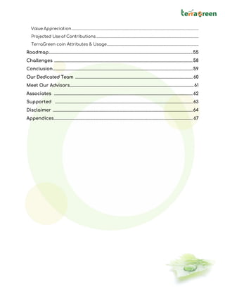 Value Appreciation................................................................................................................................................
Projected Use of Contributions ....................................................................................................................
TerraGreen coin Attributes & Usage........................................................................................................
Roadmap........................................................................................................................................55
Challenges ...................................................................................................................................58
Conclusion....................................................................................................................................59
Our Dedicated Team ............................................................................................................... 60
Meet Our Advisors.....................................................................................................................61
Associates ................................................................................................................................... 62
Supported ..................................................................................................................................63
Disclaimer ....................................................................................................................................64
Appendices................................................................................................................................... 67
 