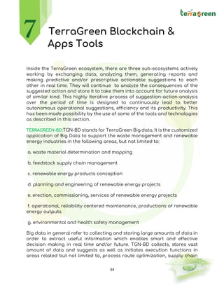 34
TerraGreen Blockchain &
Apps Tools
Inside the TerraGreen ecosystem, there are three sub-ecosystems actively
working by exchanging data, analyzing them, generating reports and
making predictive and/or prescriptive actionable suggestions to each
other in real time. They will continue to analyze the consequences of the
suggested action and store it to take them into account for future analysis
of similar kind. This highly iterative process of suggestion-action-analysis
over the period of time is designed to continuously lead to better
autonomous operational suggestions, efficiency and its productivity. This
has been made possibility by the use of some of the tools and technologies
as described in this section.
TERRAGREEN-BD:TGN-BD stands for TerraGreen Big data. It is the customized
application of Big Data to support the waste management and renewable
energy industries in the following areas, but not limited to:
a. waste material determination and mapping
b. feedstock supply chain management
c. renewable energy products conception
d. planning and engineering of renewable energy projects
e. erection, commissioning, services of renewable energy projects
f. operational, reliability centered maintenance, productions of renewable
energy outputs
g. environmental and health safety management
Big data in general refer to collecting and storing large amounts of data in
order to extract useful information which enables smart and effective
decision making in real time and/or future. TGN-BD collects, stores vast
amount of data and suggests as well as initiates execution functions in
areas related but not limited to, process route optimization, supply chain
 