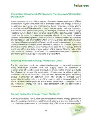 36
Streamline Operation & Maintenance Processes and Production
Distribution
In setting-up many and different types of renewable energy plants in ASEAN
will result in higher consumptions of biomass waste and energy tree crop.
In addition, operating and maintaining these renewable energy plants
spread across ASEAN region is a tough balancing act. A large hydrogen
enrichment and production plant, for example, consists of several large
reactors, hundreds of in-built ceramic catalytic filter candles, WSG reactors,
hundreds (or even thousands) of complex chemical reactions, different
types of sensitive equipment’s, sensors, control & measurement equipment’s
and complex of web of wires for SCADA. Diversely, a large gasification power
plant would have completely different set of sensitive equipment s, process
controls and monitoring of power exports to the grid. As a result, operation
and maintenance of multi-plant management become increasingly difficult,
and it can affect the daily energy output of the plants. With the help of big
data analytics, however, TerraGreen can streamline these plants operations
and management (O&M) processes to a great extent.
Reducing Renewable Energy Production Costs
The big data and predictive analysis technology can be used to control
many multi-layer process from the supply chain to operation &
maintenance of facilities and distribution of renewable energy products,
TerraGreen can ensure the production of more energy without yielding
additional infrastructure costs. This will also ensure the plant efficiency
always maintained at optimum level. The ability to extract useful
information from big data is one of the reasons behind the gradual decline
in the renewable energy prices in the world. In the next coming decade or
so, renewable energy will be a cost competent with its conventional
counterparts.
Making Renewable Energy Project Profitable
With big data tools, TerraGreen can forecast renewable energy generation
based on past performance, weather, and other parameters accurately. It
can also help determine the precise quantity of biomass waste required to
 