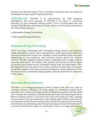 37
produce the desired output. Thus, TerraGreen big data can use make the
renewable energy projects highly profitable.
TERRAGREEN-ADI: TGN-ADI is an abbreviation for TGN Adaptive
Intelligence. The main purpose of TGN-ADI is to assist in improving
efficiency of the renewable energy plants. This is incorporated with the
module TGN-BD described above. Initially, there are two components within
the TGN-ADI ecosystems:
a. Renewable Energy Forecasting
b. Renewable Energy Efficiency
Renewable Energy Forecasting
There are many challenges with renewable energy plants such biomass
waste availability, supply chain management, optimized process flow and
maximum production output etc. However, these variables highly fluctuate
depending on circumstances and external factors which are beyond
control. TGN-ADI rightfully address these challenges with a higher level of
accuracy and detail. This means, that greater precautions could be taken
to harness and preserve the renewable energy that was generated. TGN-
ADI algorithms driving data from various sources of data sets are trained
to identify patterns and make predictions based on those data points. This
will ensure more renewable energy plants could be planned for execution
in the region.
Renewable Energy Efficiency
TGN-ADI is an intelligence-based control system that shall be used to
increase process efficiency at every stage of renewable energy plant
operation. For instance, this App could increase the usage of biomass waste
and increase the reliability of pre-processing of biomass waste equipments.
Before biomass waste is converted into fuels and products, they undergo
various types of pre-processing to meet quality specifications required for
conversion process. Pre-processing may include techniques such as milling,
densification, or pelletizing, mechanical pressing to ensure the feedstock is
a uniform format and ready for conversion. There is a huge spectrum of
 