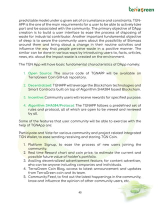 40
predictable model under a given set of circumstance and constraints. TGN-
APP is the one of the main requirements for a user to be able to actively take
part and be associated with the community. The primary objective of DApp
creation is to build a user interface to ease the process of disposing of
waste for industrial contributor. Another important fundamental objective
of deep is to aware the community users about the possibility of Biomass
around them and bring about a change in their routine activities and
influence the way that people perceive waste in a positive manner. The
similar can be done in various ways by introducing users to, facts, articles,
news, etc. about the impact waste is created on the environment.
The TGN App will have basic fundamental characteristics of DApp namely:
1. Open Source: The source code of TGNAPP will be available on
TerraGreen Coin GitHub repository.
2. Decentralized: TGNAPP will leverage the Blockchain technologies and
Smart Contracts built on top of Algorithm SHA384 based Blockchain.
3. Incentive: Community users will receive rewards for specified purpose.
4. Algorithm SHA384/Protocol: The TGNAPP follows a predefined set of
rules and protocol, all of which are open to be viewed and reviewed
by all.
Some of the features that user community will be able to exercise with the
help of TGNApp are:
Participate and Vote for various community and project related Integrated
TGN Wallet, to ease sending receiving and storing TGN Coin.
1. Platform Signup, to ease the process of new users joining the
community.
2. Real time Reward chart and coin price, to estimate the current and
possible future value of holder’s portfolio.
3. Availing decentralized advertisement feature, for content advertiser,
who can be anyone including companies and individuals.
4. TerraGreen Coin Blog, access to latest announcement and updates
from TerraGreen coin and its team.
5. Community Feed, to find out the latest happenings in the community,
know and influence the opinion of other community users, etc.
 